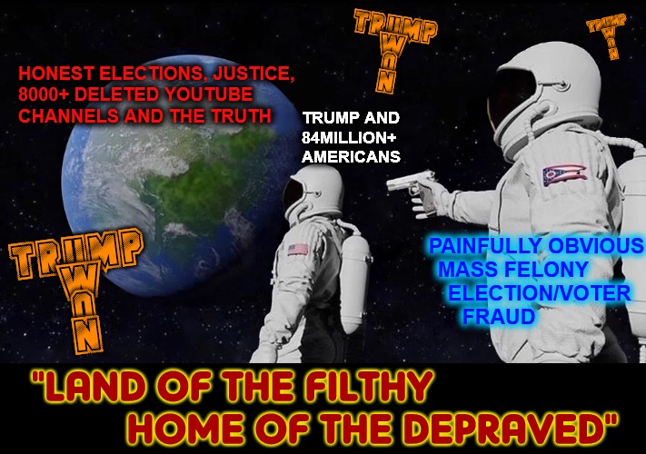 Scamerica The Contemptible | TRUMP
W
O
N; TRUMP
W
O
N; HONEST ELECTIONS, JUSTICE,
8000+ DELETED YOUTUBE 
CHANNELS AND THE TRUTH; TRUMP AND
84MILLION+ 
AMERICANS; PAINFULLY OBVIOUS
     MASS FELONY
              ELECTION/VOTER
FRAUD; TRUMP
 W
 O
 N; "LAND OF THE FILTHY 
         HOME OF THE DEPRAVED" | image tagged in fraud,election fraud,voter fraud,trump won,fuck joe biden,cnn very fake news | made w/ Imgflip meme maker