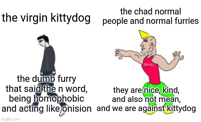 kittydog is stupid (criticism purposes only) | the chad normal people and normal furries; the virgin kittydog; the dumb furry that said the n word, being homophobic and acting like onision; they are nice, kind, and also not mean, and we are against kittydog | image tagged in virgin vs chad,virgin and chad,memes,furry,lol | made w/ Imgflip meme maker