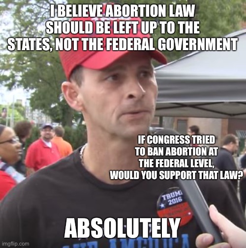 Trump supporter | I BELIEVE ABORTION LAW SHOULD BE LEFT UP TO THE STATES, NOT THE FEDERAL GOVERNMENT; IF CONGRESS TRIED TO BAN ABORTION AT THE FEDERAL LEVEL, WOULD YOU SUPPORT THAT LAW? ABSOLUTELY | image tagged in trump supporter | made w/ Imgflip meme maker