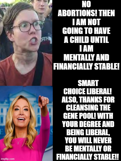 Smart choice liberal! Thanks for cleansing the gene pool!! | NO ABORTIONS! THEN I AM NOT GOING TO HAVE A CHILD UNTIL I AM MENTALLY AND FINANCIALLY STABLE! SMART CHOICE LIBERAL!  ALSO, THANKS FOR CLEANSING THE GENE POOL! WITH YOUR DEGREE AND BEING LIBERAL, YOU WILL NEVER BE MENTALLY OR FINANCIALLY STABLE!! | image tagged in stupid liberals | made w/ Imgflip meme maker