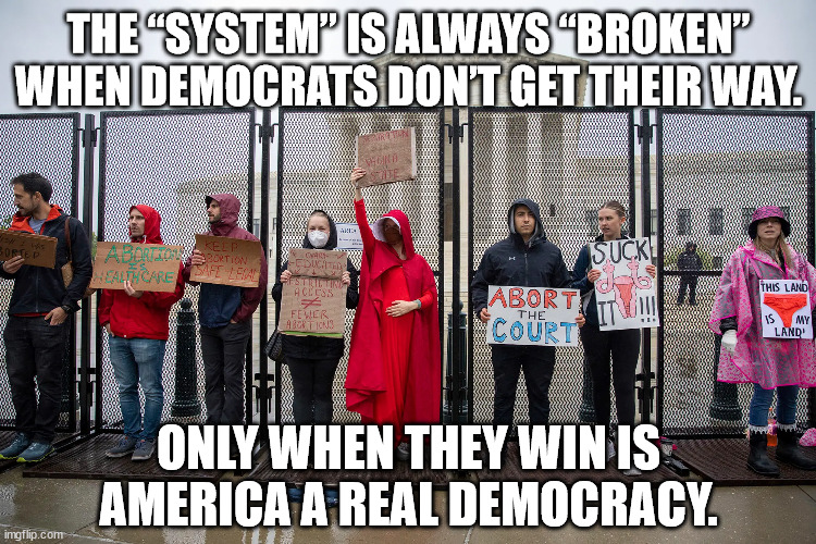 The system only works when democrats win. | THE “SYSTEM” IS ALWAYS “BROKEN” WHEN DEMOCRATS DON’T GET THEIR WAY. ONLY WHEN THEY WIN IS AMERICA A REAL DEMOCRACY. | image tagged in supreme court,abortion | made w/ Imgflip meme maker