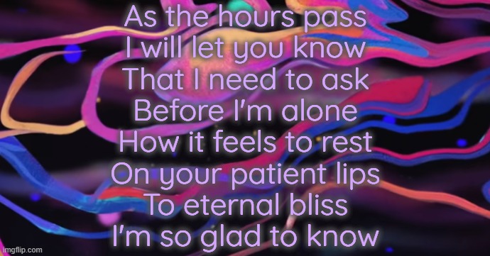 . | As the hours pass
I will let you know
That I need to ask
Before I'm alone
How it feels to rest
On your patient lips
To eternal bliss
I'm so glad to know | image tagged in cudi temp | made w/ Imgflip meme maker