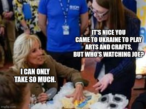 Who's Watching Joe While Jill Is In Ukraine? | IT'S NICE YOU CAME TO UKRAINE TO PLAY ARTS AND CRAFTS, BUT WHO'S WATCHING JOE? I CAN ONLY TAKE SO MUCH. | image tagged in joe biden,jill biden,ukraine | made w/ Imgflip meme maker