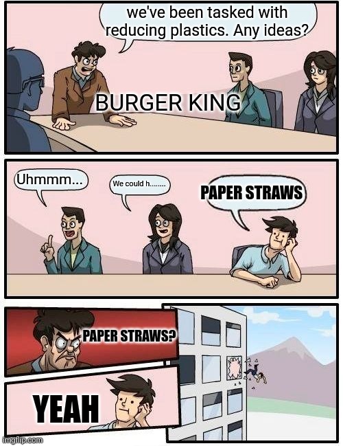 Boardroom Meeting Suggestion Meme | we've been tasked with reducing plastics. Any ideas? BURGER KING; Uhmmm... We could h........ PAPER STRAWS; PAPER STRAWS? YEAH | image tagged in memes,boardroom meeting suggestion | made w/ Imgflip meme maker