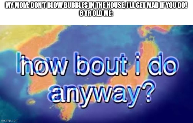 Yes | MY MOM: DON’T BLOW BUBBLES IN THE HOUSE, I’LL GET MAD IF YOU DO!

6 YR OLD ME: | image tagged in how bout i do anyway | made w/ Imgflip meme maker
