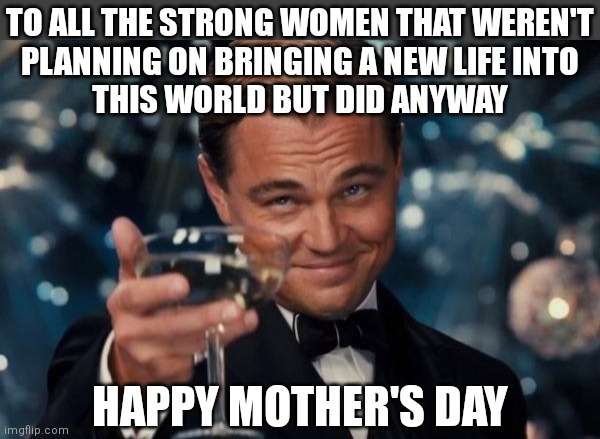 Happy Mother's Day! |  TO ALL THE STRONG WOMEN THAT WEREN'T
PLANNING ON BRINGING A NEW LIFE INTO
THIS WORLD BUT DID ANYWAY; HAPPY MOTHER'S DAY | image tagged in memes,leonardo dicaprio cheers,mothers day,women,conservatives,abortion | made w/ Imgflip meme maker