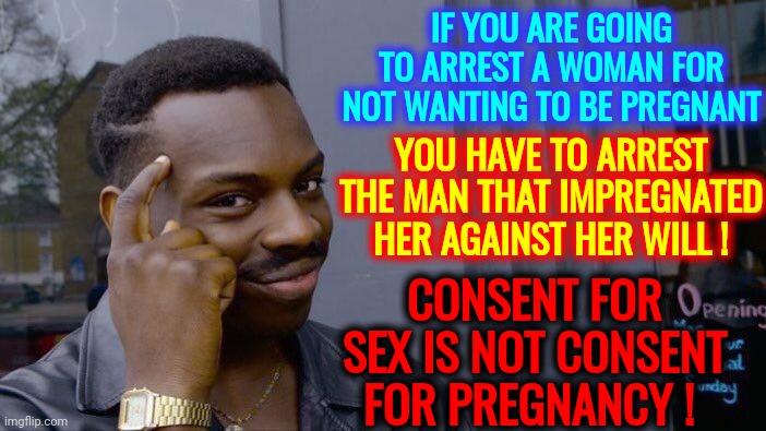 Arrest The Impregnators | IF YOU ARE GOING TO ARREST A WOMAN FOR NOT WANTING TO BE PREGNANT; YOU HAVE TO ARREST THE MAN THAT IMPREGNATED HER AGAINST HER WILL ! CONSENT FOR SEX IS NOT CONSENT FOR PREGNANCY ! | image tagged in memes,roll safe think about it,consent for impregnation,make it illegal to knock her up,women vs men,lock him up | made w/ Imgflip meme maker