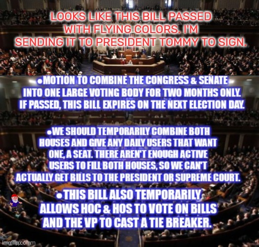 Please sign this bill, Mister President. | LOOKS LIKE THIS BILL PASSED WITH FLYING COLORS. I'M SENDING IT TO PRESIDENT TOMMY TO SIGN. | image tagged in congress,bill,something about democracy,or whatever | made w/ Imgflip meme maker