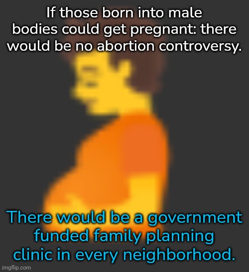 Science is working on it. | If those born into male bodies could get pregnant: there would be no abortion controversy. There would be a government funded family planning clinic in every neighborhood. | image tagged in pregnant man,selfish,oppression,women's rights,healthcare | made w/ Imgflip meme maker