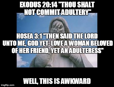 Adultery. Yes. Errmm No | EXODUS 20:14 "THOU SHALT NOT COMMIT ADULTERY" WELL, THIS IS AWKWARD HOSEA 3:1 "THEN SAID THE LORD UNTO ME, GOD YET, LOVE A WOMAN BELOVED OF  | image tagged in jesusfacepalm,jesus,god,religion,bible | made w/ Imgflip meme maker