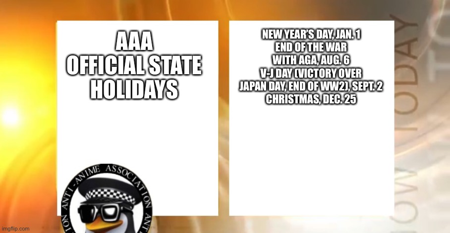 Official holidays | NEW YEAR’S DAY, JAN. 1
END OF THE WAR WITH AGA, AUG. 6
V-J DAY (VICTORY OVER JAPAN DAY, END OF WW2), SEPT. 2
CHRISTMAS, DEC. 25; AAA OFFICIAL STATE HOLIDAYS | image tagged in anti-anime news | made w/ Imgflip meme maker