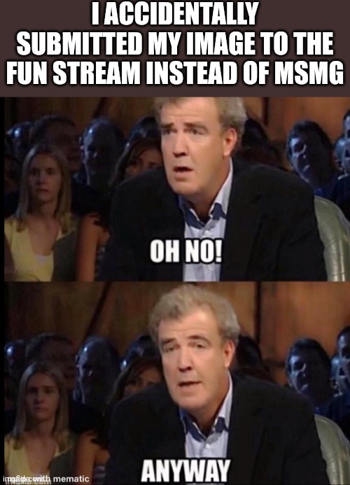 Piss | I ACCIDENTALLY SUBMITTED MY IMAGE TO THE FUN STREAM INSTEAD OF MSMG | image tagged in oh no anyway | made w/ Imgflip meme maker