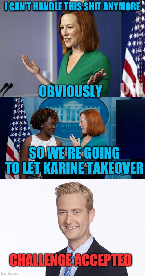 THIS SHOULD BE FUN |  I CAN'T HANDLE THIS SHIT ANYMORE; OBVIOUSLY; SO WE'RE GOING TO LET KARINE TAKEOVER; CHALLENGE ACCEPTED | image tagged in memes,politics,peter doocy,jen psaki,white house,press secretary | made w/ Imgflip meme maker