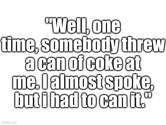 Blank White Template | "Well, one time, somebody threw a can of coke at me. I almost spoke, but i had to can it." | image tagged in blank white template | made w/ Imgflip meme maker