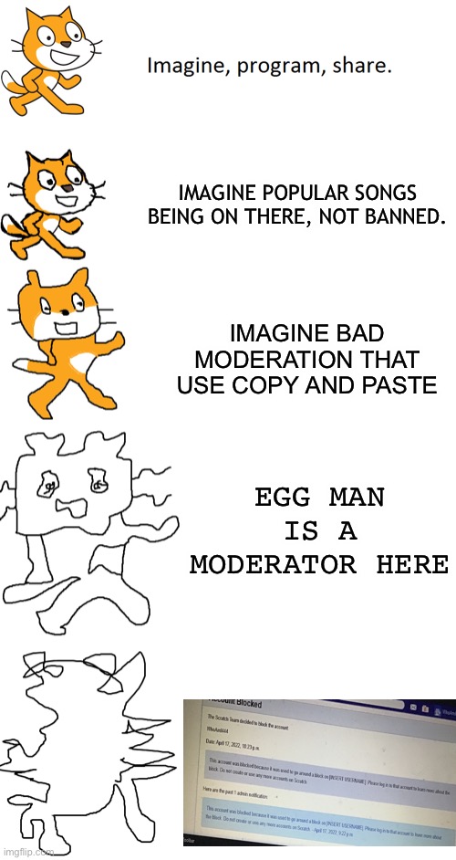 Imagine | IMAGINE POPULAR SONGS BEING ON THERE, NOT BANNED. IMAGINE BAD MODERATION THAT USE COPY AND PASTE; EGG MAN IS A MODERATOR HERE | image tagged in increasingly verbose scratch | made w/ Imgflip meme maker