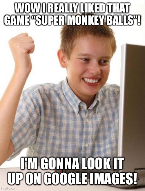 First Day On The Internet Kid | WOW I REALLY LIKED THAT GAME “SUPER MONKEY BALLS”! I’M GONNA LOOK IT UP ON GOOGLE IMAGES! | image tagged in memes,first day on the internet kid | made w/ Imgflip meme maker