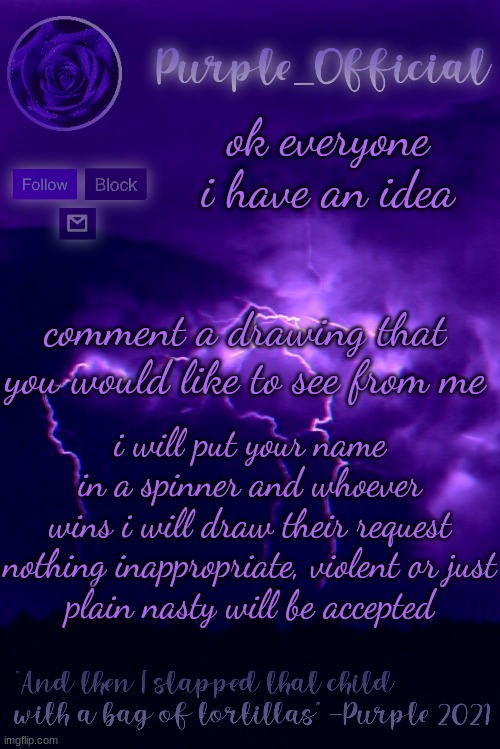 Purple's Announcement 2 | ok everyone i have an idea; comment a drawing that you would like to see from me; i will put your name in a spinner and whoever wins i will draw their request

nothing inappropriate, violent or just plain nasty will be accepted | image tagged in purple's announcement 2 | made w/ Imgflip meme maker