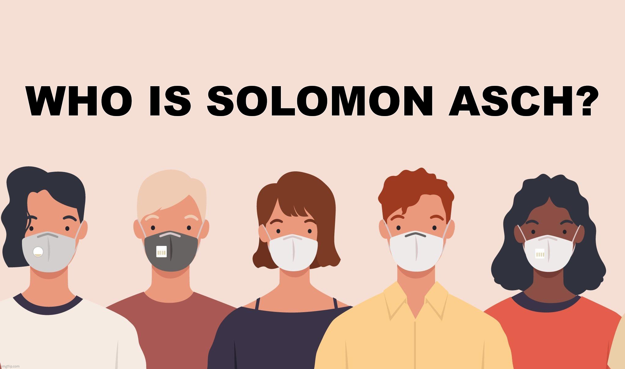 WHO IS SOLOMON ASCH? | WHO IS SOLOMON ASCH? | image tagged in covid,masks,mass formation,solomon asch,conformity | made w/ Imgflip meme maker