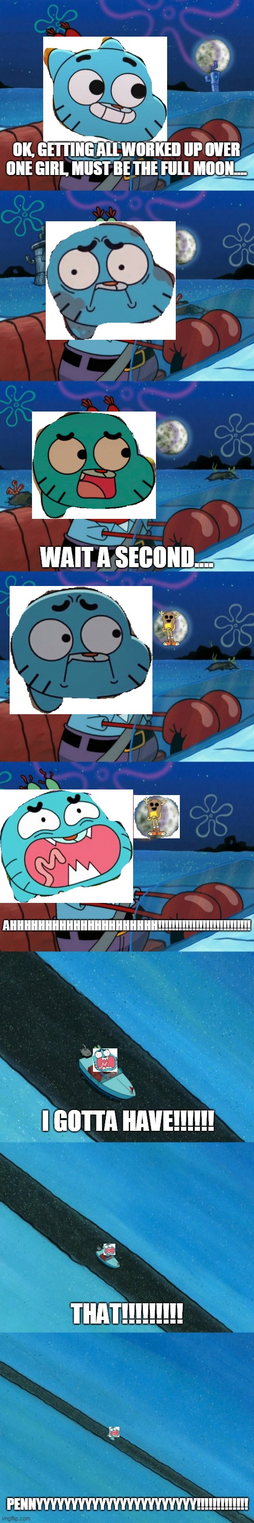 Gumball's Quest For Penny In A Nutshell |  OK, GETTING ALL WORKED UP OVER ONE GIRL, MUST BE THE FULL MOON.... WAIT A SECOND.... AHHHHHHHHHHHHHHHHHHHHH!!!!!!!!!!!!!!!!!!!!!!!!!!! I GOTTA HAVE!!!!!! THAT!!!!!!!!! PENNYYYYYYYYYYYYYYYYYYYYYYY!!!!!!!!!!!!! | image tagged in tawog,the amazing world of gumball,gumball watterson,penny fitzgerald,penny,gumball | made w/ Imgflip meme maker
