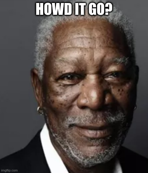 Morgan | HOWD IT GO? | image tagged in morgan | made w/ Imgflip meme maker