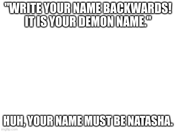 Blank White Template | "WRITE YOUR NAME BACKWARDS! IT IS YOUR DEMON NAME." HUH, YOUR NAME MUST BE NATASHA. | image tagged in blank white template | made w/ Imgflip meme maker