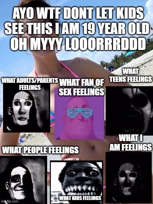 oh my god what the lord is this | OH MYYY LOOORRRDDD; AYO WTF DONT LET KIDS SEE THIS I AM 19 YEAR OLD; WHAT TEENS FEELINGS; WHAT ADULTS/PARENTS FEELINGS; WHAT FAN OF SEX FEELINGS; WHAT I AM FEELINGS; WHAT PEOPLE FEELINGS; WHAT KIDS FEELINGS | image tagged in bikini milf | made w/ Imgflip meme maker