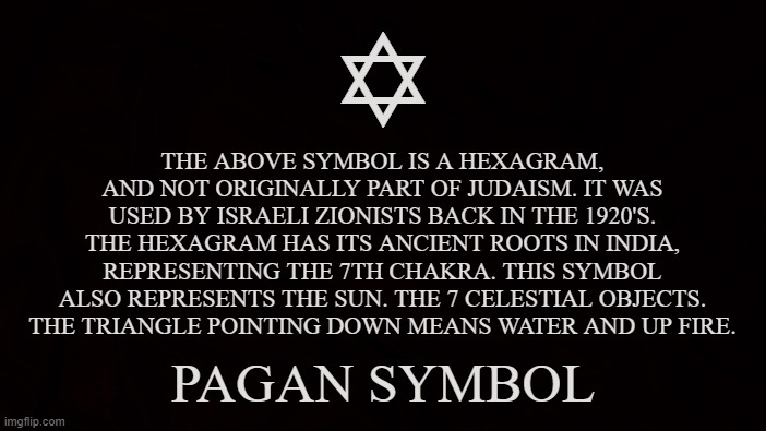 Hexagram | Y; THE ABOVE SYMBOL IS A HEXAGRAM, AND NOT ORIGINALLY PART OF JUDAISM. IT WAS USED BY ISRAELI ZIONISTS BACK IN THE 1920'S. THE HEXAGRAM HAS ITS ANCIENT ROOTS IN INDIA, REPRESENTING THE 7TH CHAKRA. THIS SYMBOL ALSO REPRESENTS THE SUN. THE 7 CELESTIAL OBJECTS. THE TRIANGLE POINTING DOWN MEANS WATER AND UP FIRE. PAGAN SYMBOL | image tagged in hexagram,pagan,symbol,sun,chakra,celestial | made w/ Imgflip meme maker