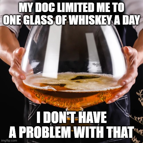 one drink a day | MY DOC LIMITED ME TO ONE GLASS OF WHISKEY A DAY; I DON'T HAVE A PROBLEM WITH THAT | image tagged in one drink a day | made w/ Imgflip meme maker