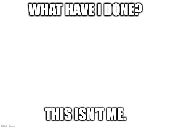 This isn't me. *Instant regret* | WHAT HAVE I DONE? THIS ISN'T ME. | image tagged in blank white template | made w/ Imgflip meme maker