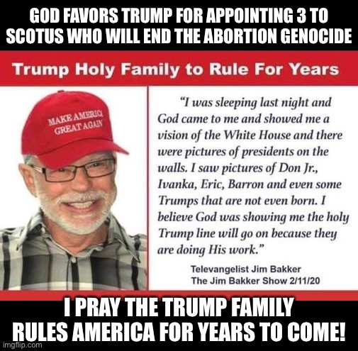 Trump babies yet to be born | GOD FAVORS TRUMP FOR APPOINTING 3 TO SCOTUS WHO WILL END THE ABORTION GENOCIDE; I PRAY THE TRUMP FAMILY RULES AMERICA FOR YEARS TO COME! | image tagged in trump babies yet to be born | made w/ Imgflip meme maker