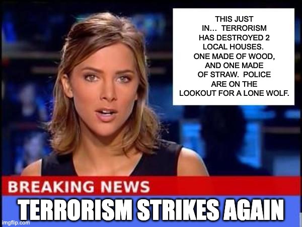 Terrorism | THIS JUST IN…  TERRORISM HAS DESTROYED 2 LOCAL HOUSES.  ONE MADE OF WOOD, AND ONE MADE OF STRAW.  POLICE ARE ON THE LOOKOUT FOR A LONE WOLF. TERRORISM STRIKES AGAIN | image tagged in breaking news | made w/ Imgflip meme maker