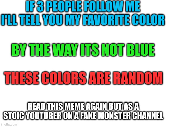 Read it again | IF 3 PEOPLE FOLLOW ME  I'LL TELL YOU MY FAVORITE COLOR; BY THE WAY ITS NOT BLUE; THESE COLORS ARE RANDOM; READ THIS MEME AGAIN BUT AS A STOIC YOUTUBER ON A FAKE MONSTER CHANNEL | image tagged in blank white template | made w/ Imgflip meme maker