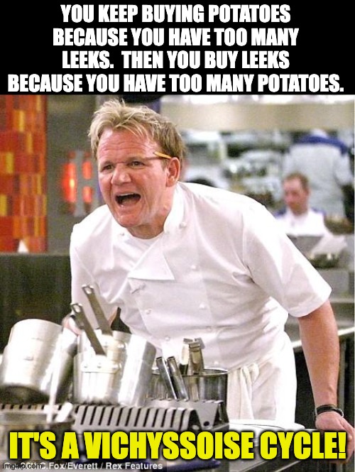 Ramsay | YOU KEEP BUYING POTATOES BECAUSE YOU HAVE TOO MANY LEEKS.  THEN YOU BUY LEEKS BECAUSE YOU HAVE TOO MANY POTATOES. IT'S A VICHYSSOISE CYCLE! | image tagged in memes,chef gordon ramsay | made w/ Imgflip meme maker