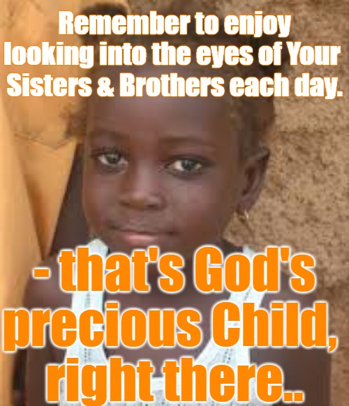 Love each other  -We're God's Children after all. | Remember to enjoy looking into the eyes of Your 
Sisters & Brothers each day. - that's God's
precious Child, 
right there.. | image tagged in love,love each other,look into her eyes,look into his eyes,god's children | made w/ Imgflip meme maker