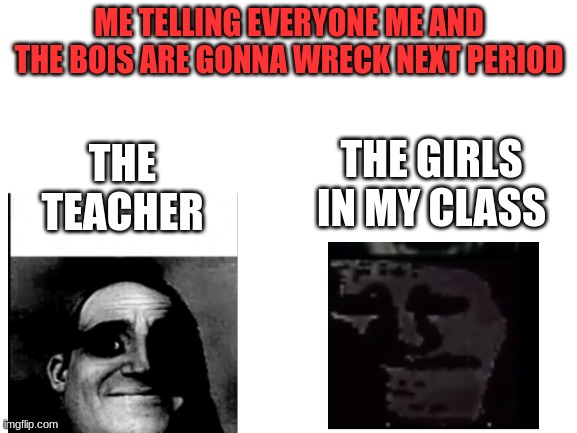OMG NO | ME TELLING EVERYONE ME AND THE BOIS ARE GONNA WRECK NEXT PERIOD; THE TEACHER; THE GIRLS IN MY CLASS | image tagged in blank white template | made w/ Imgflip meme maker