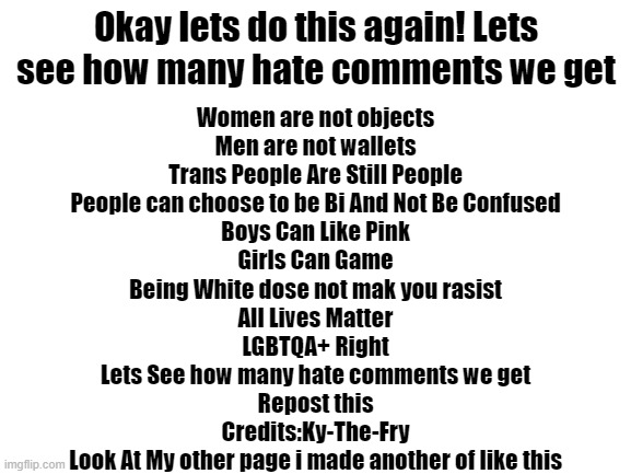 Repost! Make sure to credit me tho lol | Okay lets do this again! Lets see how many hate comments we get; Women are not objects

Men are not wallets

Trans People Are Still People

People can choose to be Bi And Not Be Confused

Boys Can Like Pink

Girls Can Game

Being White dose not mak you rasist

All Lives Matter

LGBTQA+ Right

Lets See how many hate comments we get

Repost this

Credits:Ky-The-Fry

Look At My other page i made another of like this | image tagged in blank white template | made w/ Imgflip meme maker