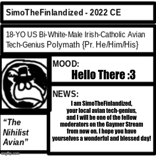 Greetings, For I Have Arrived :3 | Hello There :3; I am SimoTheFinlandized, your local avian tech-genius, and I will be one of the fellow moderators on the Gaymer Stream from now on. I hope you have yourselves a wonderful and blessed day! | image tagged in simothefinlandized announcement template 2 0 | made w/ Imgflip meme maker
