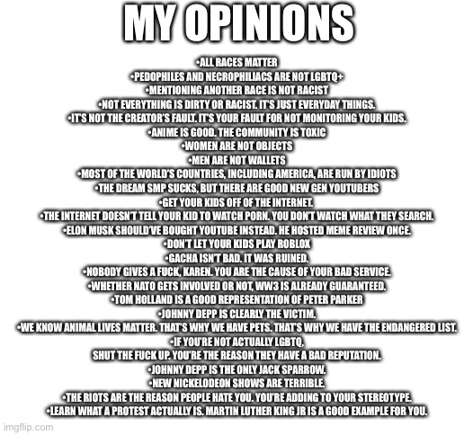 The Truth | MY OPINIONS; •ALL RACES MATTER
•PEDOPHILES AND NECROPHILIACS ARE NOT LGBTQ+
•MENTIONING ANOTHER RACE IS NOT RACIST
•NOT EVERYTHING IS DIRTY OR RACIST. IT’S JUST EVERYDAY THINGS.
•IT’S NOT THE CREATOR’S FAULT. IT’S YOUR FAULT FOR NOT MONITORING YOUR KIDS.
•ANIME IS GOOD. THE COMMUNITY IS TOXIC
•WOMEN ARE NOT OBJECTS
•MEN ARE NOT WALLETS
•MOST OF THE WORLD’S COUNTRIES, INCLUDING AMERICA, ARE RUN BY IDIOTS
•THE DREAM SMP SUCKS, BUT THERE ARE GOOD NEW GEN YOUTUBERS
•GET YOUR KIDS OFF OF THE INTERNET. 
•THE INTERNET DOESN’T TELL YOUR KID TO WATCH PORN. YOU DON’T WATCH WHAT THEY SEARCH.
•ELON MUSK SHOULD’VE BOUGHT YOUTUBE INSTEAD. HE HOSTED MEME REVIEW ONCE.
•DON’T LET YOUR KIDS PLAY ROBLOX
•GACHA ISN’T BAD. IT WAS RUINED.
•NOBODY GIVES A FUCK, KAREN. YOU ARE THE CAUSE OF YOUR BAD SERVICE.
•WHETHER NATO GETS INVOLVED OR NOT, WW3 IS ALREADY GUARANTEED.
•TOM HOLLAND IS A GOOD REPRESENTATION OF PETER PARKER
•JOHNNY DEPP IS CLEARLY THE VICTIM.
•WE KNOW ANIMAL LIVES MATTER. THAT’S WHY WE HAVE PETS. THAT’S WHY WE HAVE THE ENDANGERED LIST.
•IF YOU’RE NOT ACTUALLY LGBTQ, SHUT THE FUCK UP. YOU’RE THE REASON THEY HAVE A BAD REPUTATION.
•JOHNNY DEPP IS THE ONLY JACK SPARROW.
•NEW NICKELODEON SHOWS ARE TERRIBLE.
•THE RIOTS ARE THE REASON PEOPLE HATE YOU. YOU’RE ADDING TO YOUR STEREOTYPE.
•LEARN WHAT A PROTEST ACTUALLY IS. MARTIN LUTHER KING JR IS A GOOD EXAMPLE FOR YOU. | image tagged in blank white template | made w/ Imgflip meme maker