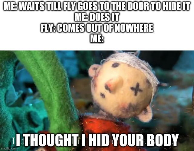 Why does this happen | ME: WAITS TILL FLY GOES TO THE DOOR TO HIDE IT
ME: DOES IT
FLY: COMES OUT OF NOWHERE
ME:; I THOUGHT I HID YOUR BODY | image tagged in i thought i killed you yesterday | made w/ Imgflip meme maker