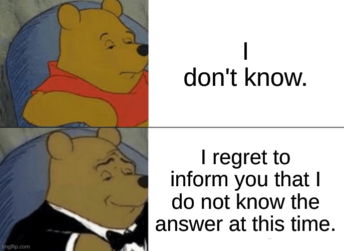 I Don't Know | I don't know. I regret to inform you that I do not know the answer at this time. | image tagged in memes,tuxedo winnie the pooh | made w/ Imgflip meme maker