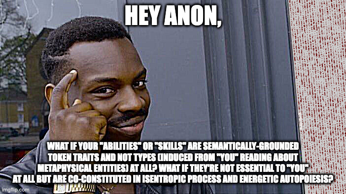 extinction semantics | HEY ANON, WHAT IF YOUR "ABILITIES" OR "SKILLS" ARE SEMANTICALLY-GROUNDED TOKEN TRAITS AND NOT TYPES (INDUCED FROM "YOU" READING ABOUT METAPHYSICAL ENTITIES) AT ALL? WHAT IF THEY'RE NOT ESSENTIAL TO "YOU" AT ALL BUT ARE CO-CONSTITUTED IN ISENTROPIC PROCESS AND ENERGETIC AUTOPOIESIS? | image tagged in semantics | made w/ Imgflip meme maker