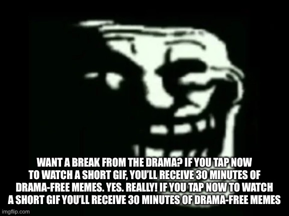 Trollge | WANT A BREAK FROM THE DRAMA? IF YOU TAP NOW TO WATCH A SHORT GIF, YOU’LL RECEIVE 30 MINUTES OF DRAMA-FREE MEMES. YES. REALLY! IF YOU TAP NOW TO WATCH A SHORT GIF YOU’LL RECEIVE 30 MINUTES OF DRAMA-FREE MEMES | image tagged in trollge | made w/ Imgflip meme maker