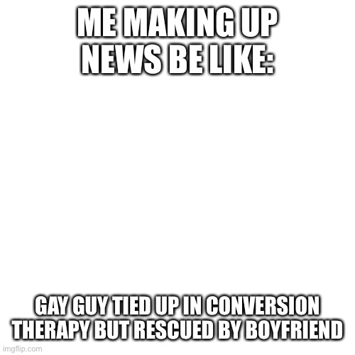 I'm weird lol | ME MAKING UP NEWS BE LIKE:; GAY GUY TIED UP IN CONVERSION THERAPY BUT RESCUED BY BOYFRIEND | image tagged in memes,blank transparent square,weird,stories,gay,homophobic | made w/ Imgflip meme maker