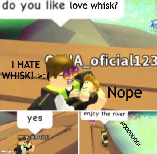 Enjoy The River | love whisk? I HATE WHISK! >:(; Nope; NOOOOOOO! | image tagged in enjoy the river | made w/ Imgflip meme maker
