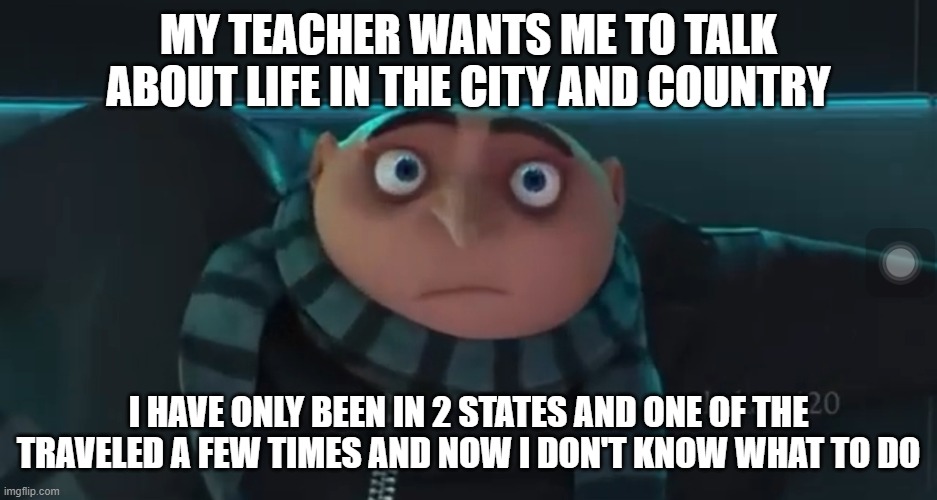 O_O Gru | MY TEACHER WANTS ME TO TALK ABOUT LIFE IN THE CITY AND COUNTRY; I HAVE ONLY BEEN IN 2 STATES AND ONE OF THE TRAVELED A FEW TIMES AND NOW I DON'T KNOW WHAT TO DO | image tagged in o_o gru | made w/ Imgflip meme maker
