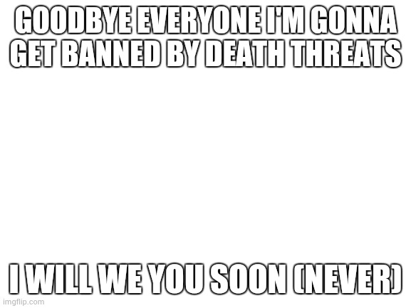 Blank White Template | GOODBYE EVERYONE I'M GONNA GET BANNED BY DEATH THREATS; I WILL WE YOU SOON (NEVER) | image tagged in blank white template | made w/ Imgflip meme maker