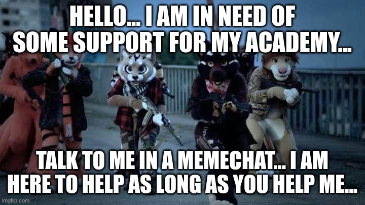 Talk to me in memechat... About my Academy... I will reveal myself there... Some may know me... |  HELLO... I AM IN NEED OF SOME SUPPORT FOR MY ACADEMY... TALK TO ME IN A MEMECHAT... I AM HERE TO HELP AS LONG AS YOU HELP ME... | image tagged in furry army | made w/ Imgflip meme maker