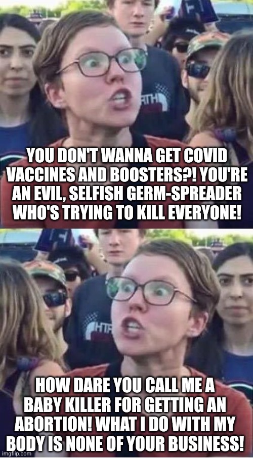 Leftist Logic: not getting vaccinated is murder but butchering a fetus isn't. | YOU DON'T WANNA GET COVID VACCINES AND BOOSTERS?! YOU'RE AN EVIL, SELFISH GERM-SPREADER WHO'S TRYING TO KILL EVERYONE! HOW DARE YOU CALL ME A BABY KILLER FOR GETTING AN ABORTION! WHAT I DO WITH MY BODY IS NONE OF YOUR BUSINESS! | image tagged in angry liberal hypocrite,liberal logic,stupid liberals,vaccines,abortion,double standards | made w/ Imgflip meme maker