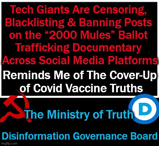 Today's 'Reality' is Yesterday's 'Conspiracy Theory' | Tech Giants Are Censoring, 
Blacklisting & Banning Posts 
on the “2000 Mules” Ballot 
Trafficking Documentary 
Across Social Media Platforms; Reminds Me of The Cover-Up
 of Covid Vaccine Truths; The Ministry of Truth; Disinformation Governance Board | image tagged in politics,democrats,censorship,control,disinformation governance board,election fraud | made w/ Imgflip meme maker