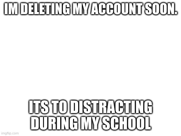 Blank White Template | IM DELETING MY ACCOUNT SOON. ITS TO DISTRACTING DURING MY SCHOOL | image tagged in blank white template | made w/ Imgflip meme maker